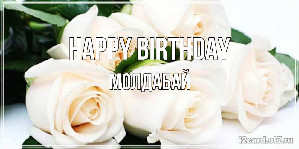 Greetings card с именем, МОЛДАБАЙ Happy Birthday открытка с красивыми белыми розами для родных Greetings with text for free download 
