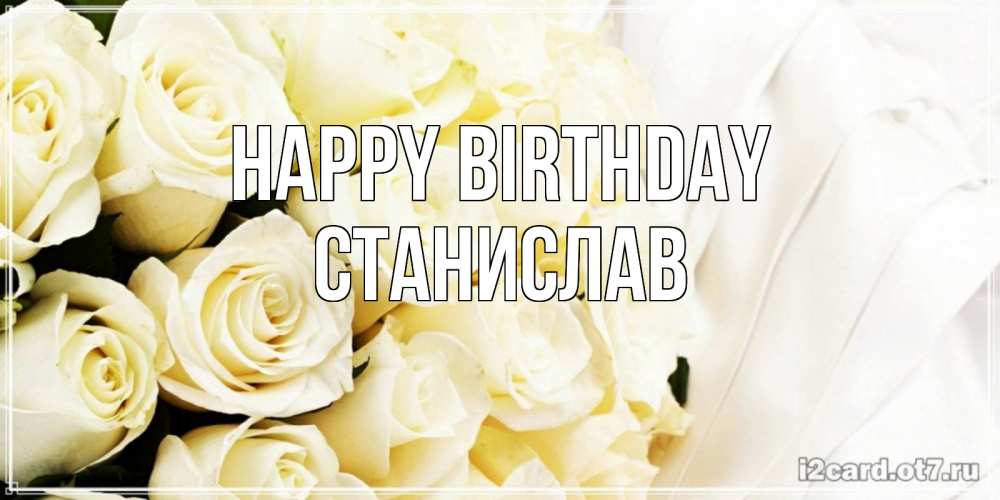 Greetings card с именем, Станислав Happy Birthday белые розы в букете Greetings with text for free download 