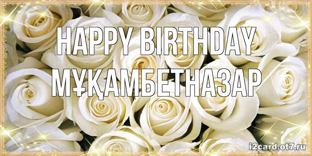 Greetings card с именем, Мұқамбетназар Happy Birthday открытка с белыми розами. большой букет белых роз Greetings with text for free download 