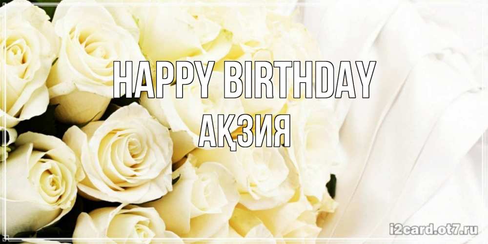 Greetings card с именем, Ақзия Happy Birthday белые розы в букете Greetings with text for free download 