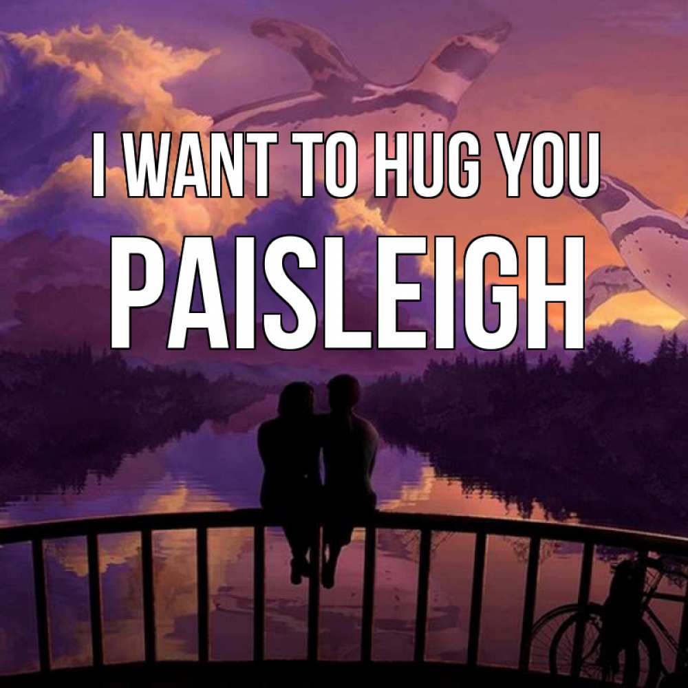 Greetings card с именем, Paisleigh I want to hug you парочка сидит на мосте или на набережной Greetings with text for free download 