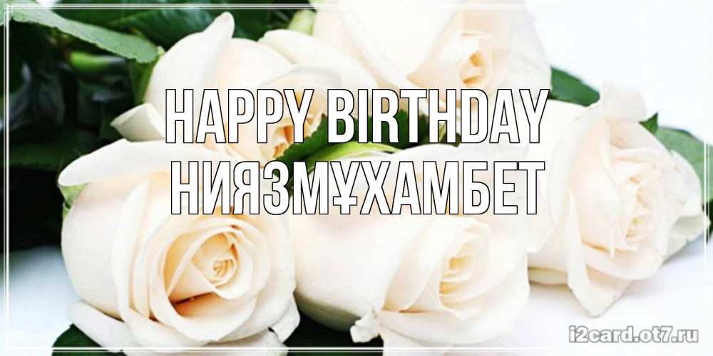 Greetings card с именем, НИЯЗМҰХАМБЕТ Happy Birthday открытка с красивыми белыми розами для родных Greetings with text for free download 