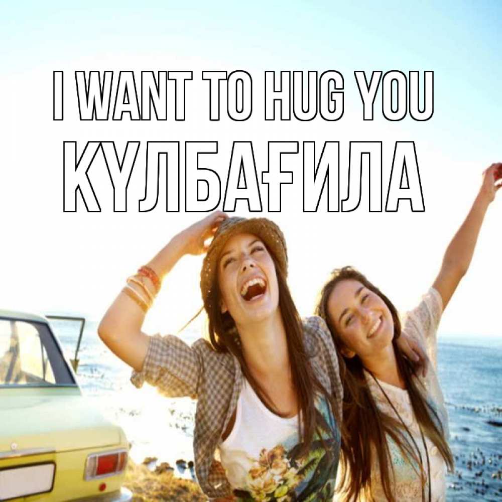 Greetings card с именем, КҮЛБАҒИЛА I want to hug you веселые девушки Greetings with text for free download 