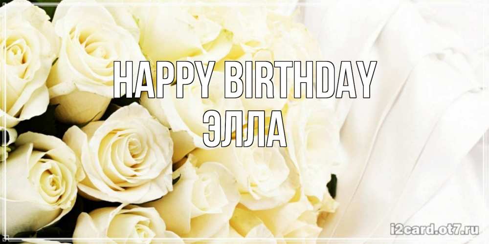 Greetings card с именем, Элла Happy Birthday белые розы в букете Greetings with text for free download 