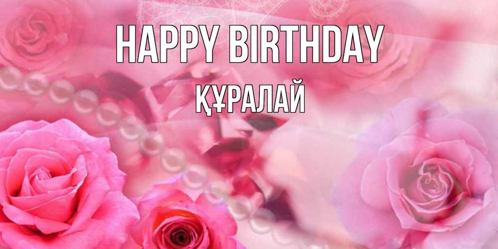 Greetings card с именем, ҚҰРАЛАЙ Happy Birthday открытка с розами и жемчугом Greetings with text for free download 