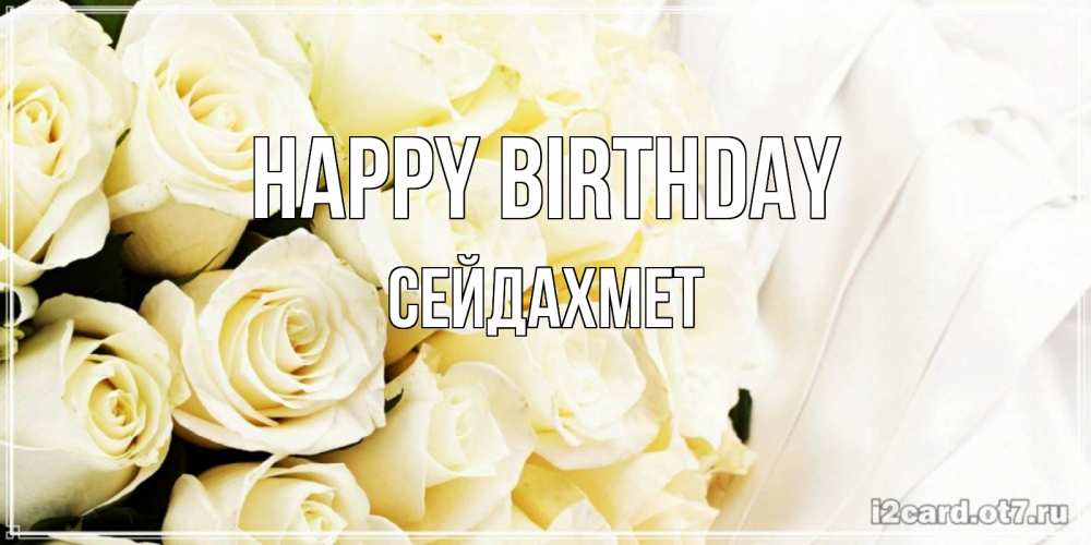 Greetings card с именем, СЕЙДАХМЕТ Happy Birthday белые розы в букете Greetings with text for free download 