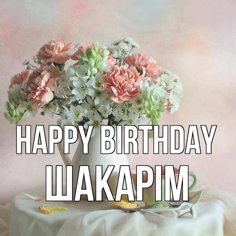 Greetings card с именем, ШАКАРІМ Happy Birthday с цветами Greetings with text for free download 
