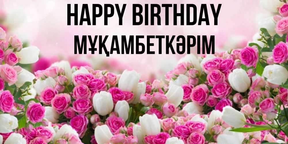 Greetings card с именем, Мұқамбеткәрім Happy Birthday открытка с разными розами Greetings with text for free download 