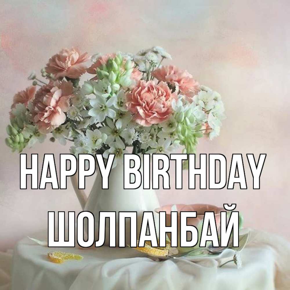 Greetings card с именем, ШОЛПАНБАЙ Happy Birthday с цветами Greetings with text for free download 