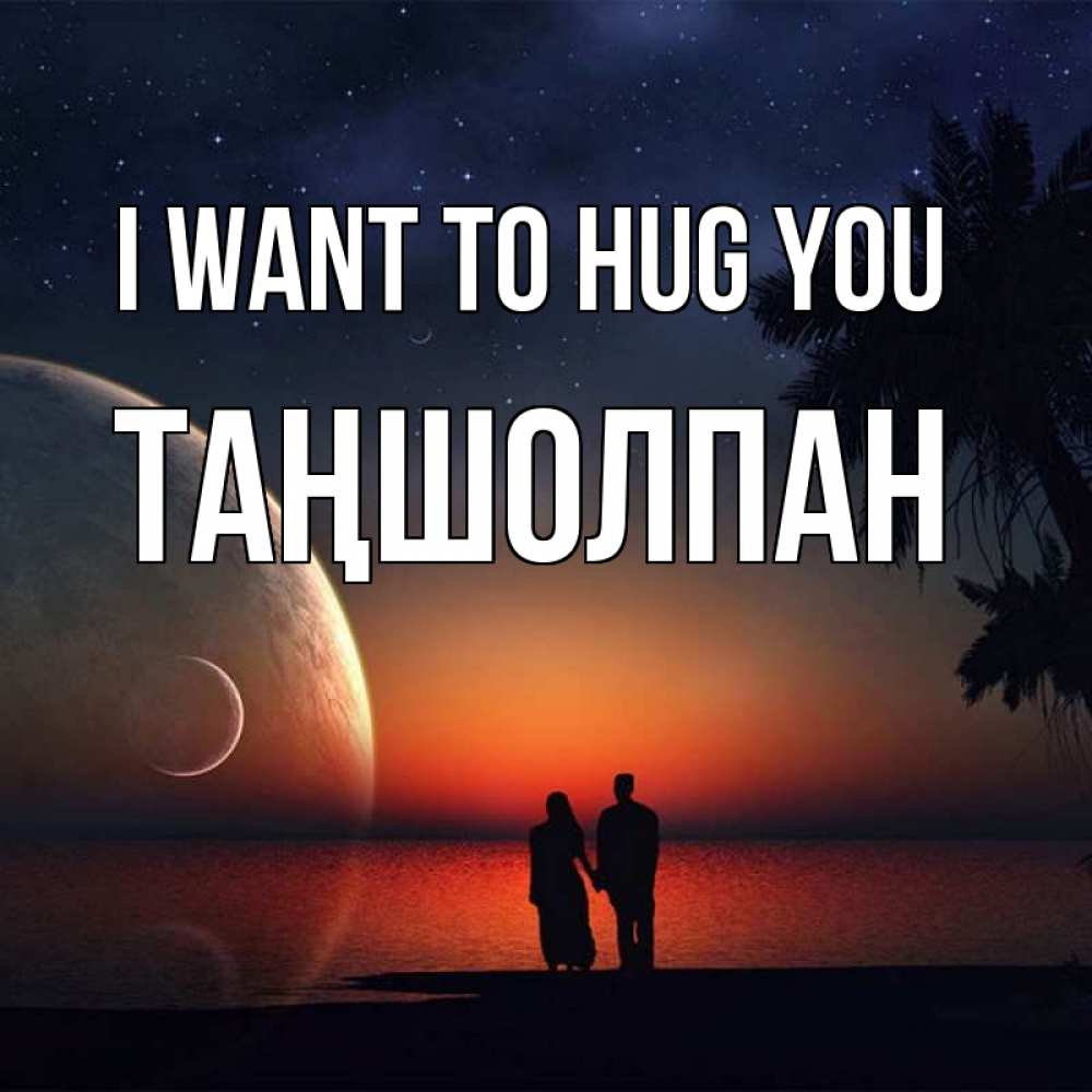 Greetings card с именем, ТАҢШОЛПАН I want to hug you восход спутников Greetings with text for free download 