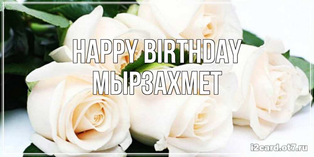 Greetings card с именем, МЫРЗАХМЕТ Happy Birthday открытка с красивыми белыми розами для родных Greetings with text for free download 