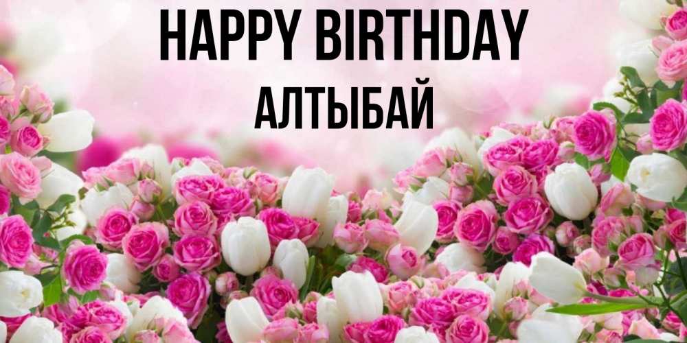 Greetings card с именем, Алтыбай Happy Birthday открытка с разными розами Greetings with text for free download 