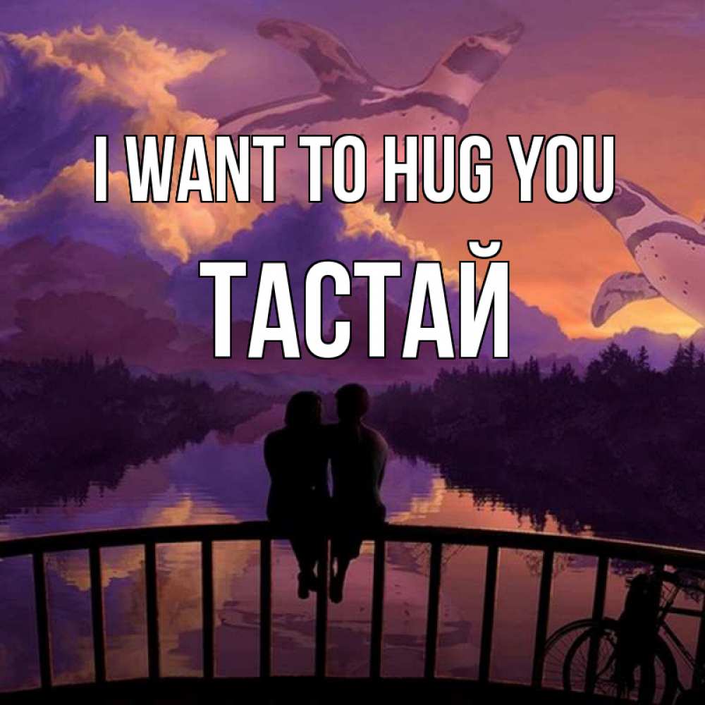 Greetings card с именем, ТАСТАЙ I want to hug you парочка сидит на мосте или на набережной Greetings with text for free download 