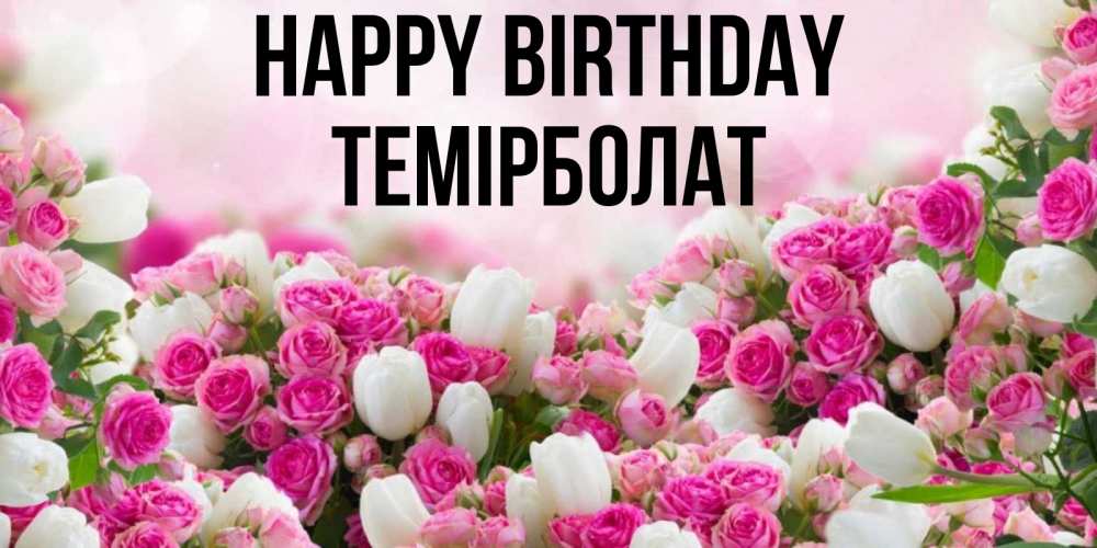 Greetings card с именем, ТЕМІРБОЛАТ Happy Birthday открытка с разными розами Greetings with text for free download 