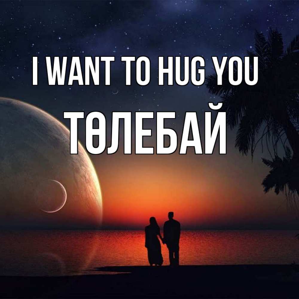 Greetings card с именем, ТӨЛЕБАЙ I want to hug you восход спутников Greetings with text for free download 