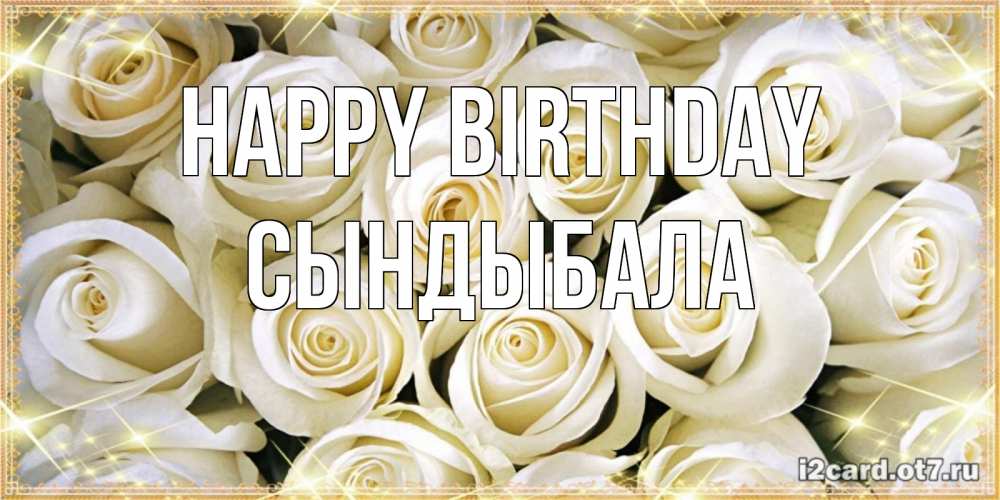 Greetings card с именем, СЫНДЫБАЛА Happy Birthday открытка с белыми розами. большой букет белых роз Greetings with text for free download 