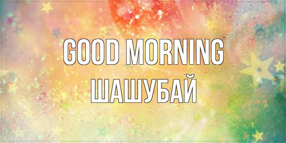 Greetings card с именем, ШАШУБАЙ Good morning красивая открытка с пожеланиями добрейшего утра Greetings with text for free download 