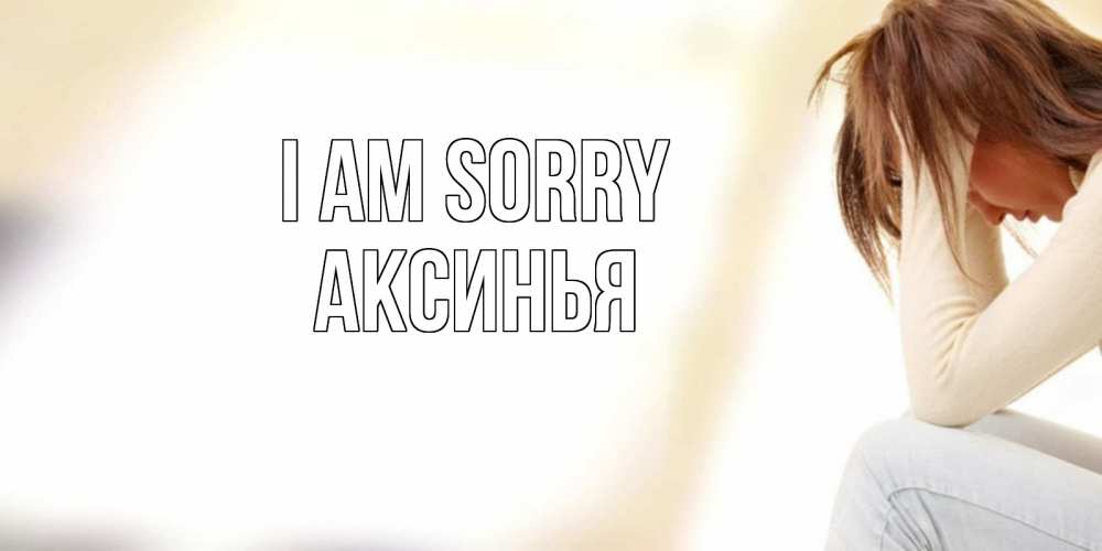 Greetings card с именем, Аксинья I am sorry прости меня с девушкой Greetings with text for free download 