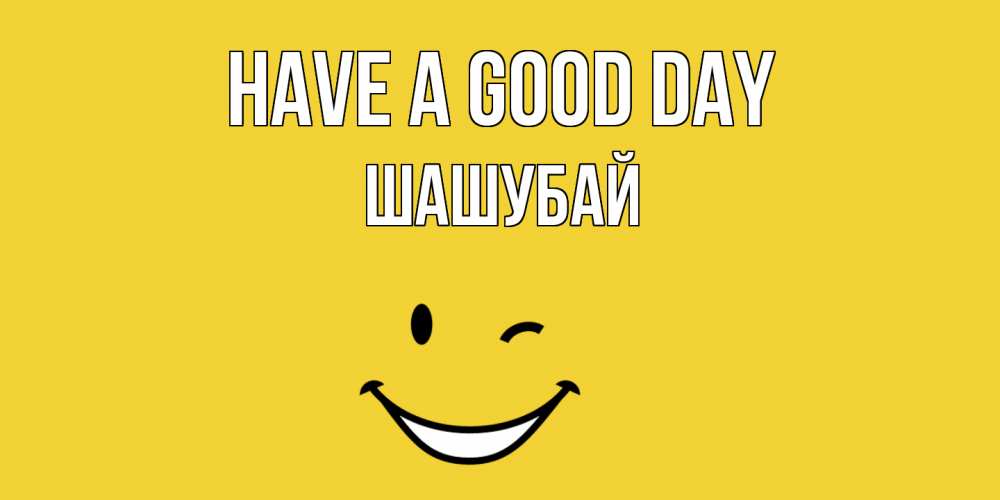 Greetings card с именем, ШАШУБАЙ Have a good day позитивного дня Greetings with text for free download 