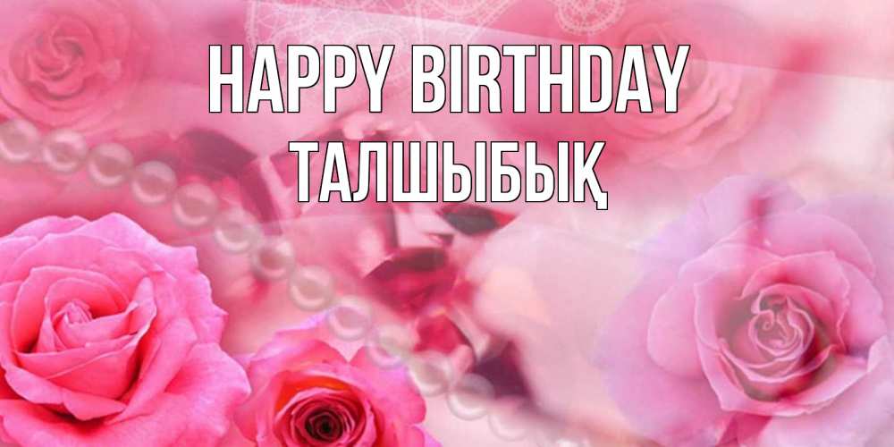 Greetings card с именем, ТАЛШЫБЫҚ Happy Birthday открытка с розами и жемчугом Greetings with text for free download 