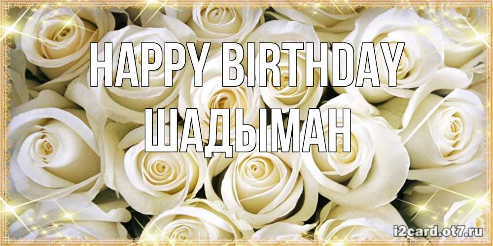 Greetings card с именем, ШАДЫМАН Happy Birthday открытка с белыми розами. большой букет белых роз Greetings with text for free download 