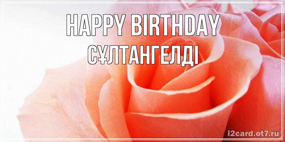 Greetings card с именем, СҰЛТАНГЕЛДІ Happy Birthday розы для поздравления с днем рождения Greetings with text for free download 