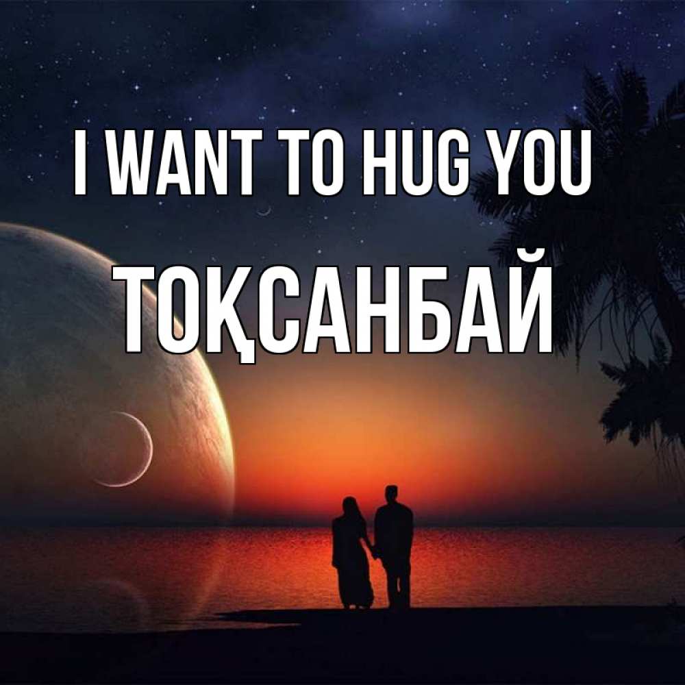Greetings card с именем, ТОҚСАНБАЙ I want to hug you восход спутников Greetings with text for free download 