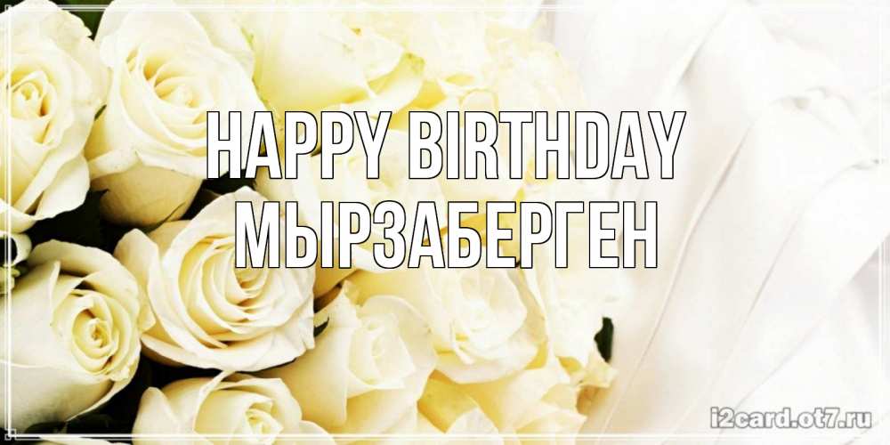 Greetings card с именем, Мырзаберген Happy Birthday белые розы в букете Greetings with text for free download 
