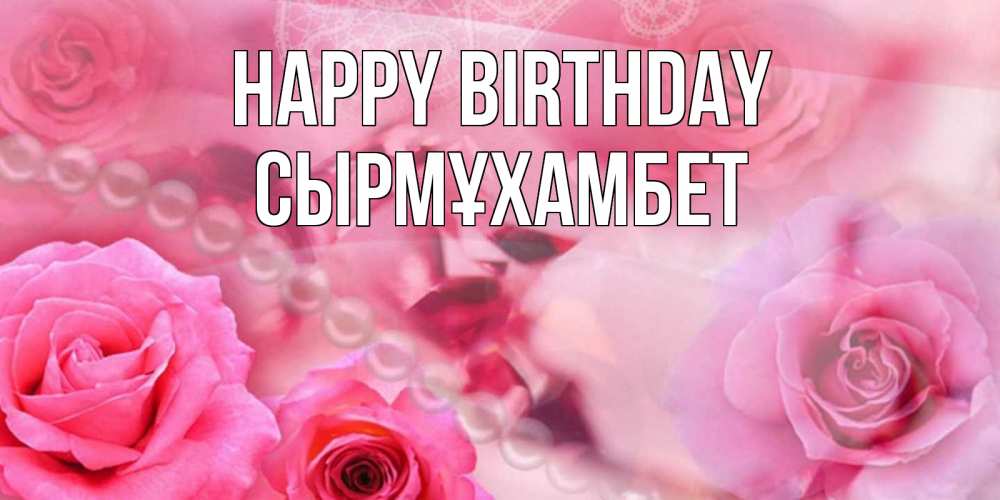 Greetings card с именем, СЫРМҰХАМБЕТ Happy Birthday открытка с розами и жемчугом Greetings with text for free download 