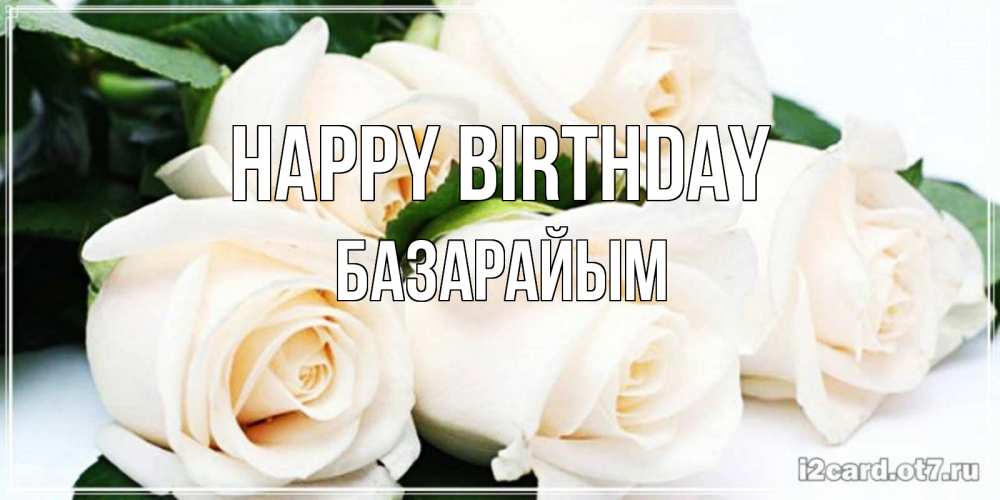 Greetings card с именем, БАЗАРАЙЫМ Happy Birthday открытка с красивыми белыми розами для родных Greetings with text for free download 