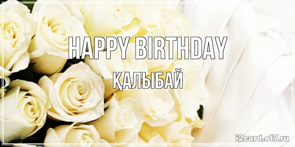 Greetings card с именем, Қалыбай Happy Birthday белые розы в букете Greetings with text for free download 