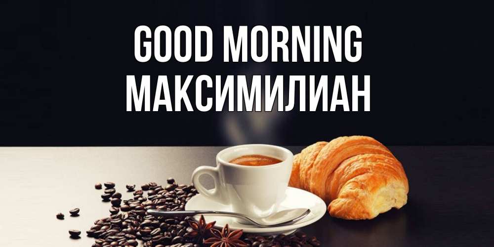Greetings card с именем, Максимилиан Good morning зерна кофе и кофе на завтрак с круасаном Greetings with text for free download 