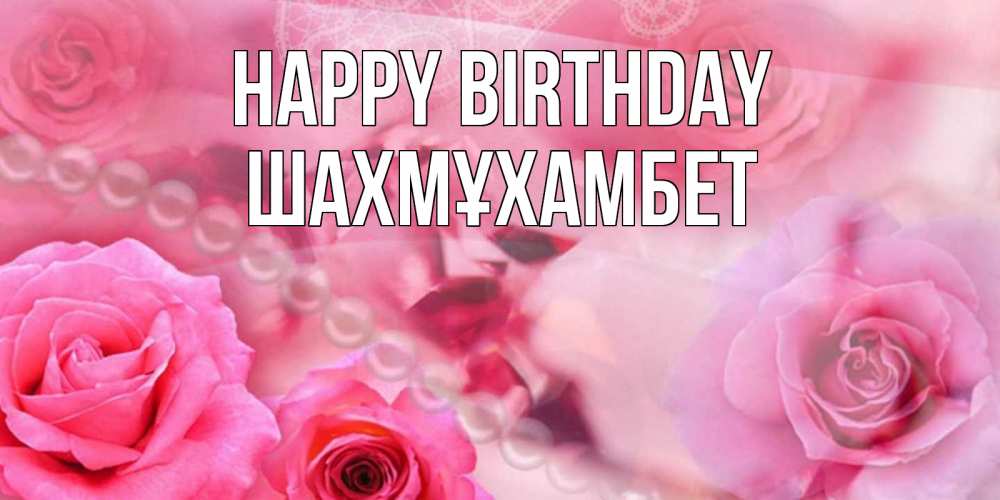 Greetings card с именем, ШАХМҰХАМБЕТ Happy Birthday открытка с розами и жемчугом Greetings with text for free download 