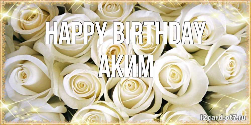 Greetings card с именем, Аким Happy Birthday открытка с белыми розами. большой букет белых роз Greetings with text for free download 