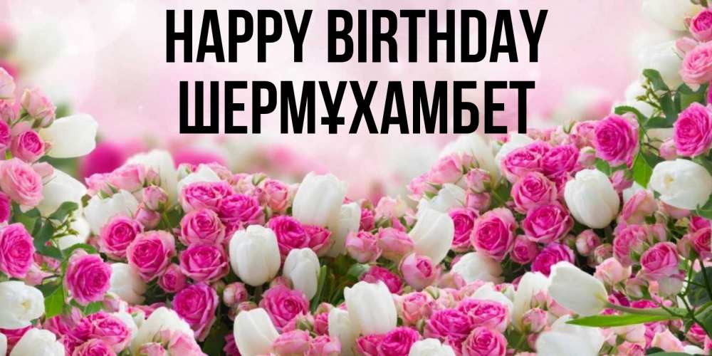 Greetings card с именем, ШЕРМҰХАМБЕТ Happy Birthday открытка с разными розами Greetings with text for free download 
