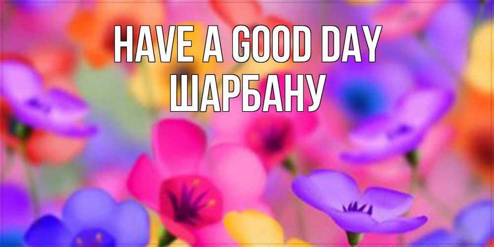 Greetings card с именем, ШАРБАНУ Have a good day открытка повышающая настроение Greetings with text for free download 